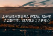 上半场结束前那几分钟之后，巴萨被迫调整节奏，成为赛后讨论的核心
