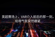 英超赛场上，VAR介入前后的那一刻，现场气氛突然绷紧