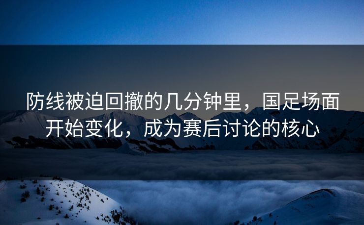 防线被迫回撤的几分钟里，国足场面开始变化，成为赛后讨论的核心