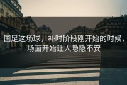 国足这场球，补时阶段刚开始的时候，场面开始让人隐隐不安