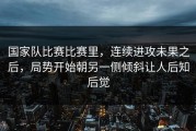 国家队比赛比赛里，连续进攻未果之后，局势开始朝另一侧倾斜让人后知后觉