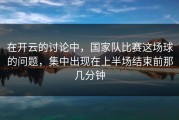 在开云的讨论中，国家队比赛这场球的问题，集中出现在上半场结束前那几分钟