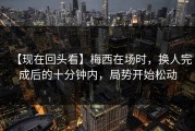 【现在回头看】梅西在场时，换人完成后的十分钟内，局势开始松动