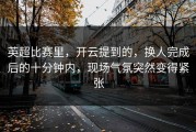 英超比赛里，开云提到的，换人完成后的十分钟内，现场气氛突然变得紧张