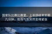 国家队比赛比赛里，上半场结束前那几分钟，现场气氛突然变得紧张