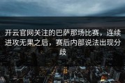 开云官网关注的巴萨那场比赛，连续进攻无果之后，赛后内部说法出现分歧