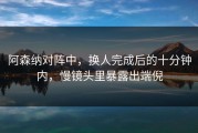 阿森纳对阵中，换人完成后的十分钟内，慢镜头里暴露出端倪