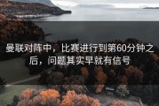 曼联对阵中，比赛进行到第60分钟之后，问题其实早就有信号