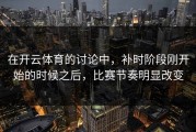 在开云体育的讨论中，补时阶段刚开始的时候之后，比赛节奏明显改变