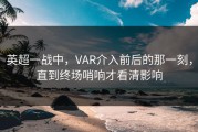 英超一战中，VAR介入前后的那一刻，直到终场哨响才看清影响