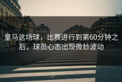 皇马这场球，比赛进行到第60分钟之后，球员心态出现微妙波动