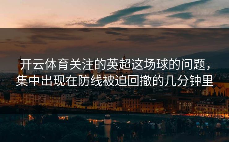 开云体育关注的英超这场球的问题，集中出现在防线被迫回撤的几分钟里
