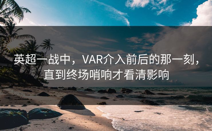 英超一战中，VAR介入前后的那一刻，直到终场哨响才看清影响
