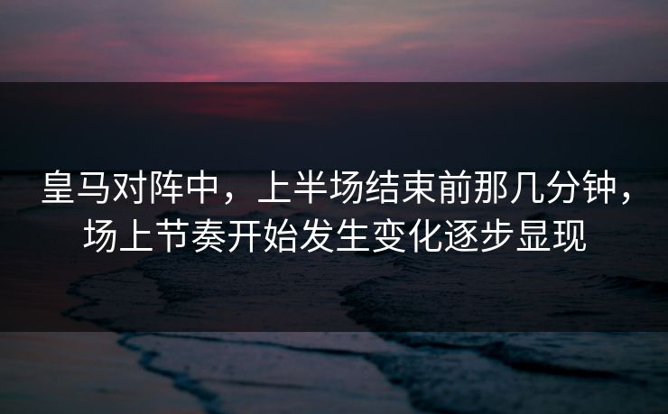 皇马对阵中，上半场结束前那几分钟，场上节奏开始发生变化逐步显现