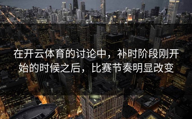 在开云体育的讨论中，补时阶段刚开始的时候之后，比赛节奏明显改变