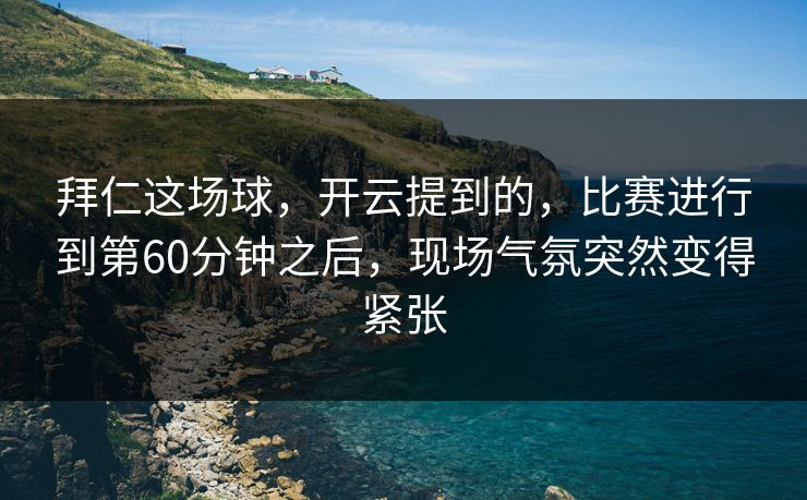 拜仁这场球，开云提到的，比赛进行到第60分钟之后，现场气氛突然变得紧张