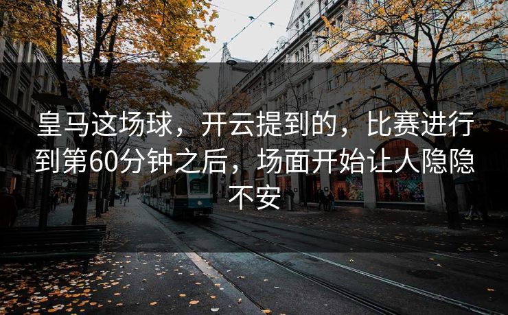 皇马这场球，开云提到的，比赛进行到第60分钟之后，场面开始让人隐隐不安