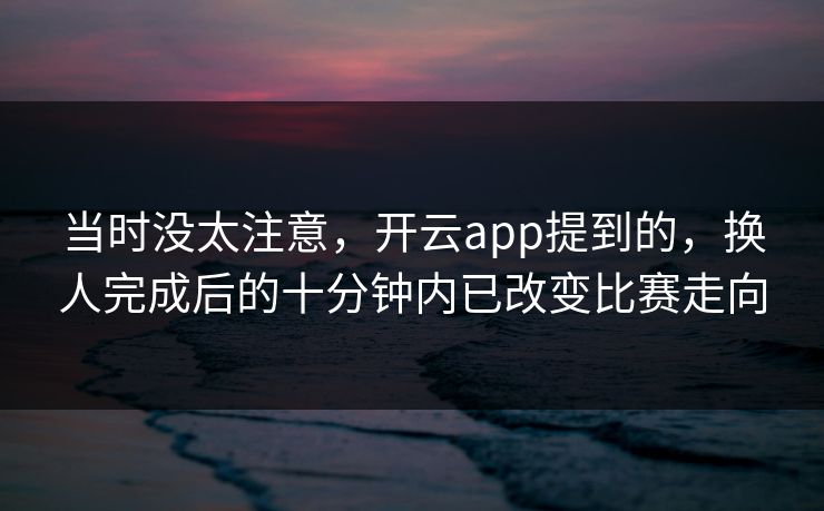 当时没太注意，开云app提到的，换人完成后的十分钟内已改变比赛走向