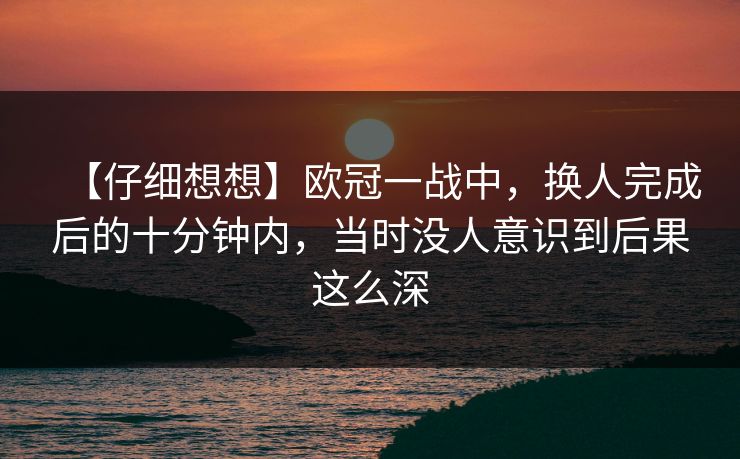 【仔细想想】欧冠一战中，换人完成后的十分钟内，当时没人意识到后果这么深