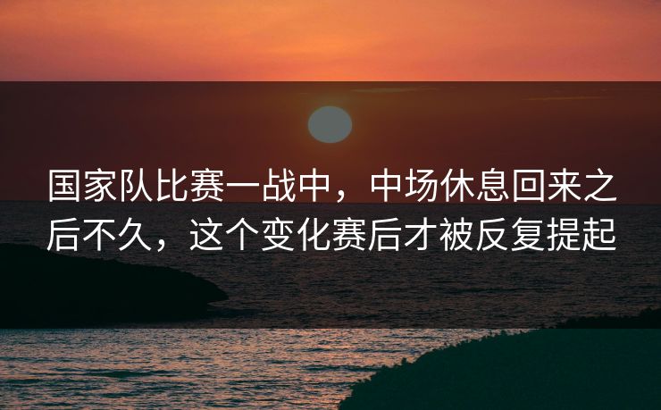 国家队比赛一战中,中场休息回来之后不久,这个变化赛后才被反复提起 国家队比赛一战中,中场休息回来之后不久,这个变化赛后才被反复提起