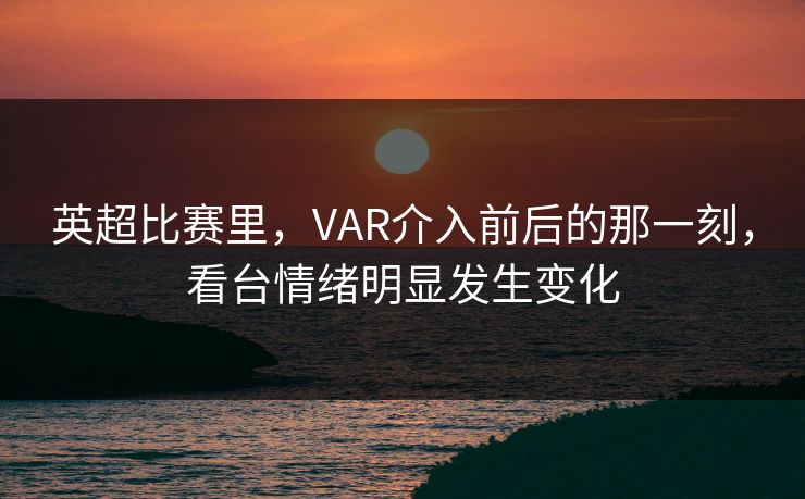 英超比赛里，VAR介入前后的那一刻，看台情绪明显发生变化