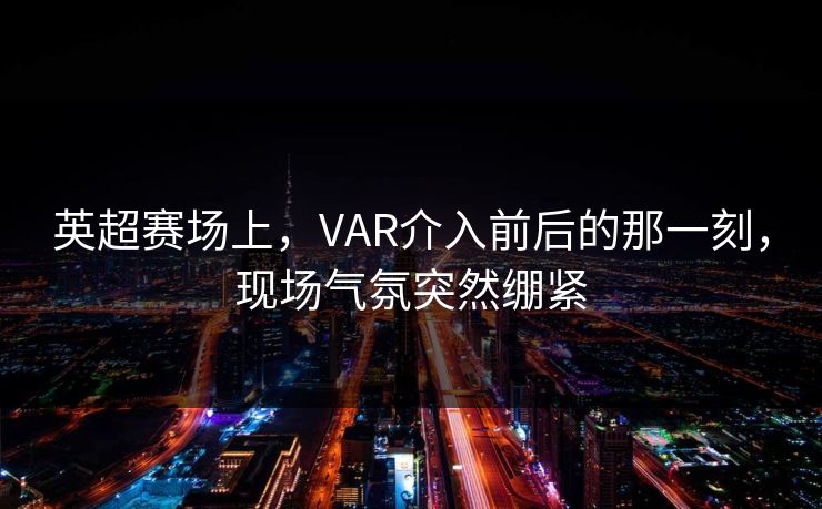英超赛场上，VAR介入前后的那一刻，现场气氛突然绷紧