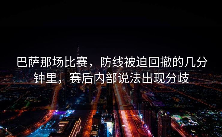 巴萨那场比赛,防线被迫回撤的几分钟里,赛后内部说法出现分歧 巴萨那场比赛,防线被迫回撤的几分钟里,赛后内部说法出现分歧