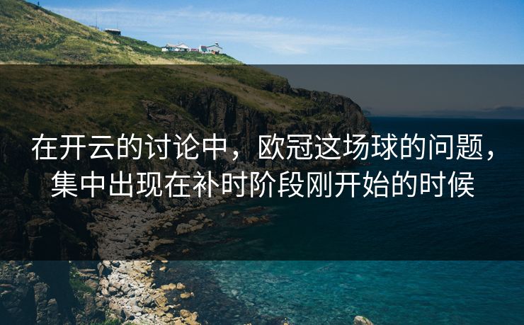 在开云的讨论中，欧冠这场球的问题，集中出现在补时阶段刚开始的时候