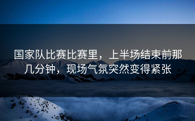 国家队比赛比赛里，上半场结束前那几分钟，现场气氛突然变得紧张