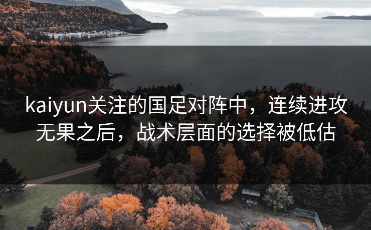 kaiyun关注的国足对阵中,连续进攻无果之后,战术层面的选择被低估 kaiyun关注的国足对阵中,连续进攻无果之后,战术层面的选择被低估