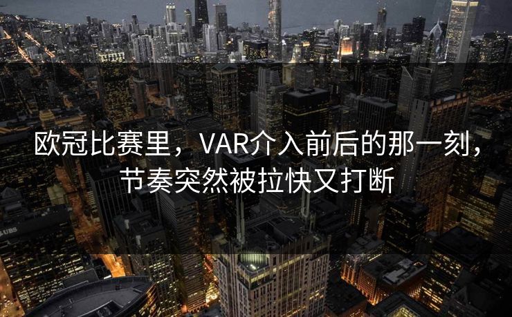 欧冠比赛里，VAR介入前后的那一刻，节奏突然被拉快又打断