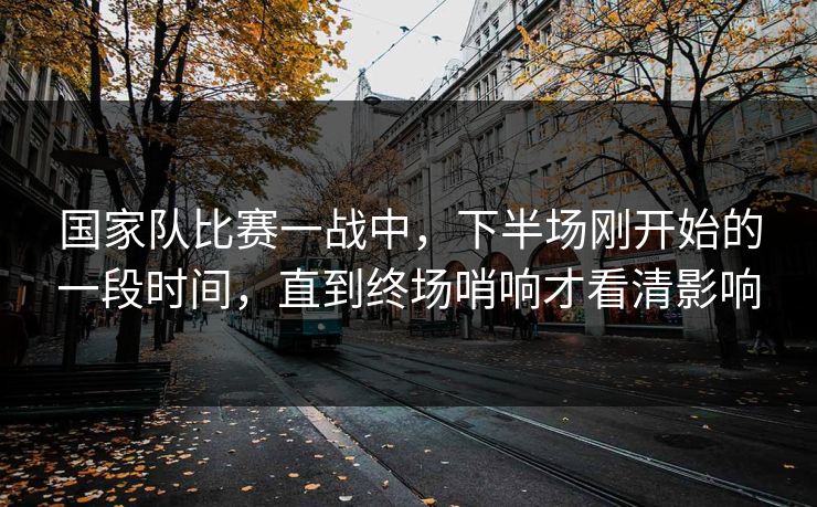 国家队比赛一战中,下半场刚开始的一段时间,直到终场哨响才看清影响 国家队比赛一战中,下半场刚开始的一段时间,直到终场哨响才看清影响
