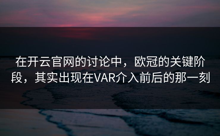 在开云官网的讨论中，欧冠的关键阶段，其实出现在VAR介入前后的那一刻