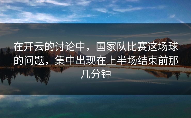 在开云的讨论中，国家队比赛这场球的问题，集中出现在上半场结束前那几分钟